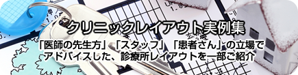 「医師の先生方」「スタッフ」「患者さん」の立場でアドバイスした、診療所レイアウトを一部ご紹介 クリニックレイアウト実例集